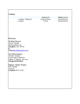 Language
Oral Level Written Level
Amharic (Ethiopian) Advance(Fluent) Advance(Fluent)
English V.Good Advance(Fluent)
References
Mr.Marc Derssen
General Manager
Maranqueplantes plc
Telephone: 0221190750
E-
Mail:md@maranqueplants.com
Ato Yadeta Regassa
Technical Manager
Awash melkasa aluminum
sulphate & selphoric acid sh.co
Telephon:0222250243
Engineer Abebaw Demeke
Plant Manager
Crane plc
Telephone:0911135394
 