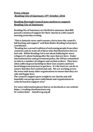 Press release
Reading City of Sanctuary 19th October 2016
Reading Borough Council pass motion to support
Reading City of Sanctuary
Reading City of Sanctuary are thrilled to announce that RBC
passeda motionofsupport for their charity in a full council
meeting yesterday evening.
“This is fantastic news and it means a lot to have the council’s
full backing and support” said Kate Butler Reading CoS project
coordinator.
‘’Reading has a proud traditionof welcoming people from other
countries and we want all of those who find themselves here to
feel safe. Whilst Reading CoS is not about lobbying for more
refugees it’s about looking after the ones that are here. Under
international law and government policy,the UK has committed
to take in a number ofrefugees and asylum seekers. They have
often sufferedgreat hardshipin their own country and have
faced dangerous journeys to get here. It’s the least we can do to
ensure that they feel wanted and safe. We are working across
the town with many other organisations to ensure that they are
safe and happy here.
The council’s support gives weight to our charity and will
hopefully encourage more individuals and organisations to
come forwardin support ofus’’
For more informationplease find us on facebookor our website
https://reading.cityofsanctaury.org
Or contact Kate - kate@rrsg.org.uk
 