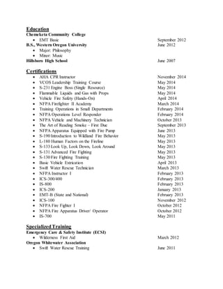 Education
Chemeketa Community College
 EMT Basic September 2012
B.S., Western Oregon University June 2012
 Major: Philosophy
 Minor: Music
Hillsboro High School June 2007
Certifications
 AHA CPR Instructor November 2014
 VCOS Leadership Training Course May 2014
 S-231 Engine Boss (Single Resource) May 2014
 Flammable Liquids and Gas with Props May 2014
 Vehicle Fire Safety (Hands-On) April 2014
 NFPA Firefighter II Academy March 2014
 Training Operations in Small Departments February 2014
 NFPA Operations Level Responder February 2014
 NFPA Vehicle and Machinery Technician October 2013
 The Art of Reading Smoke – First Due September 2013
 NFPA Apparatus Equipped with Fire Pump June 2013
 S-190 Introduction to Wildland Fire Behavior May 2013
 L-180 Human Factors on the Fireline May 2013
 S-133 Look Up, Look Down, Look Around May 2013
 S-131 Advanced Fire Fighting May 2013
 S-130 Fire Fighting Training May 2013
 Basic Vehicle Extrication April 2013
 Swift Water Rescue Technician March 2013
 NFPA Instructor I February 2013
 ICS-300/400 February 2013
 IS-800 February 2013
 ICS-200 January 2013
 EMT-B (State and National) February 2013
 ICS-100 November 2012
 NFPA Fire Fighter I October 2012
 NFPA Fire Apparatus Driver/ Operator October 2012
 IS-700 May 2011
SpecializedTraining
Emergency Care & Safety Institute (ECSI)
 Wilderness First Aid March 2012
Oregon Whitewater Association
 Swift Water Rescue Training June 2011
 