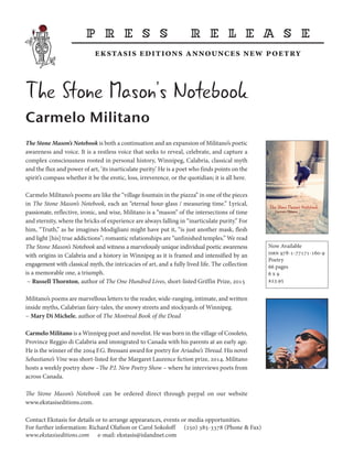 The Stone Mason’s Notebook is both a continuation and an expansion of Militano’s poetic
awareness and voice. It is a restless voice that seeks to reveal, celebrate, and capture a
complex consciousness rooted in personal history, Winnipeg, Calabria, classical myth
and the flux and power of art, ‘its inarticulate purity.’ He is a poet who finds points on the
spirit’s compass whether it be the erotic, loss, irreverence, or the quotidian; it is all here.
Carmelo Militano’s poems are like the “village fountain in the piazza” in one of the pieces
in The Stone Mason’s Notebook, each an “eternal hour-glass / measuring time.” Lyrical,
passionate, reflective, ironic, and wise, Militano is a “mason” of the intersections of time
and eternity, where the bricks of experience are always falling in “inarticulate purity.” For
him, “Truth,” as he imagines Modigliani might have put it, “is just another mask, flesh
and light [his] true addictions”; romantic relationships are “unfinished temples.” We read
The Stone Mason’s Notebook and witness a marvelously unique individual poetic awareness
with origins in Calabria and a history in Winnipeg as it is framed and intensified by an
engagement with classical myth, the intricacies of art, and a fully lived life. The collection
is a memorable one, a triumph.
~ Russell Thornton, author of The One Hundred Lives, short-listed Griffin Prize, 2015
Militano’s poems are marvellous letters to the reader, wide-ranging, intimate, and written
inside myths, Calabrian fairy-tales, the snowy streets and stockyards of Winnipeg.
~ Mary Di Michele, author of The Montreal Book of the Dead
Carmelo Militano is a Winnipeg poet and novelist. He was born in the village of Cosoleto,
Province Reggio di Calabria and immigrated to Canada with his parents at an early age.
He is the winner of the 2004 F.G. Bressani award for poetry for Ariadne’s read. His novel
Sebastiano’s Vine was short-listed for the Margaret Laurence fiction prize, 2014. Militano
hosts a weekly poetry show –e P.I. New Poetry Show – where he interviews poets from
across Canada.
e Stone Mason’s Notebook can be ordered direct through paypal on our website
www.ekstasiseditions.com.
Contact Ekstasis for details or to arrange appearances, events or media opportunities.
For further information: Richard Olafson or Carol Sokoloff (250) 385-3378 (Phone & Fax)
www.ekstasiseditions.com e-mail: ekstasis@islandnet.com
Now Available
isbn 978-1-77171-160-9
Poetry
66 pages
6 x 9
$23.95
P R E S S R E L E A S E
ekstasis editions announces new poetry
The Stone Mason’s Notebook
Carmelo Militano
 