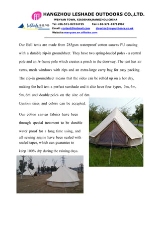 Our Bell tents are made from 285gsm waterproof cotton canvas PU coating
with a durable zip-in groundsheet. They have two spring-loaded poles - a central
pole and an A-frame pole which creates a porch in the doorway. The tent has air
vents, mesh windows with zips and an extra-large carry bag for easy packing.
The zip-in groundsheet means that the sides can be rolled up on a hot day,
making the bell tent a perfect sunshade and it also have four types, 3m, 4m,
5m, 6m and double poles on the size of 6m.
Custom sizes and colors can be accepted.
Our cotton canvas fabrics have been
through special treatment to be durable
water proof for a long time using, and
all sewing seams have been sealed with
Bell Tent 4m
hotsealed tapes, which can guarantee to
keep 100% dry during the raining days.
HANGZHOU LESHADE OUTDOORS CO.,LTD.
WENYAN TOWN, XIAOSHAN,HANGZHOU,CHINA
Fax:+86-571-82711967Tel:+86-571-82724725
Email: roytent@hotmail.com director@royoutdoors.co.uk
Website:marquee.en.alibaba.com
 