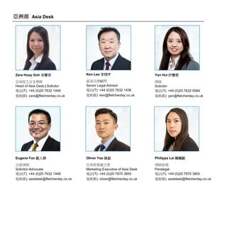 亞洲部 Asia Desk
Zara Huay Goh 吳慧君
亞洲部主任 | 律師
Head of Asia Desk | Solicitor
電話(T): +44 (0)20 7632 1448
電郵(E): zara@fletcherday.co.uk
Ken Lee 李翊亨
資深法律顧問
Senior Legal Advisor
電話(T): +44 (0)20 7632 1436
電郵(E): ken@fletcherday.co.uk
Yan Hui 許慧恩
律師
Solicitor
電話(T): +44 (0)20 7632 0084
電郵(E): yan@fletcherday.co.uk
Eugene Fan 範人傑
出庭律師
Solicitor-Advocate
電話(T): +44 (0)20 7632 1448
電郵(E): asiadesk@fletcherday.co.uk
Oliver Yao 姚磊
亞洲部營銷主管
Marketing Executive of Asia Desk
電話(T): +44 (0)20 7870 3855
電郵(E): oliver@fletcherday.co.uk
Philippa Lai 賴姵叡
律師助理
Paralegal
電話(T): +44 (0)20 7870 3855
電郵(E): asiadesk@fletcherday.co.uk
 