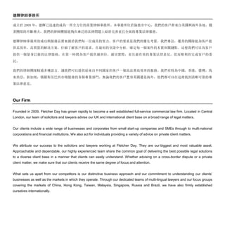 德輝律師事務所
成立於 2009 年，德輝已迅速的成為一所全方位的商業律師事務所。本事務所位於倫敦市中心，我們的客戶群來自英國與海外各地。隨
著團隊的不斷增大，我們的律師團隊能夠在廣泛的法律問題上給於完善並且全面的專業法律服務。
德輝律師事務所的成功與服務品質來源於我們每一位成員的努力。客戶的要求是我們的優先考量。我們專註，優秀的團隊能為客戶提
供高效率，高質量的解決方案，仔細了解客戶的需求，在最初的交談中分析，確定每一個案件的本質和關鍵點。這使我們可以為客戶
提供一個量身訂做的法律服務，在第一時間為客戶提供最到位，最切實際，並且最有效的專業法律意見，從而順利的完成客戶的委
託。
我們的律師團隊精通多種語言, 讓我們可以提供給來自不同國家的客戶一個高品質高效率的服務。我們有特為中國，香港，臺灣，馬
來西亞，新加坡，俄羅斯及巴西市場服務的各個專業部門。無論我們的客戶置身英國還是海外，他們都可以在這裡找到清晰可靠的專
業法律意見。
Our Firm
Founded in 2009, Fletcher Day has grown rapidly to become a well established full-service commercial law firm. Located in Central
London, our team of solicitors and lawyers advise our UK and international client base on a broad range of legal matters.
Our clients include a wide range of businesses and corporates from small start-up companies and SMEs through to multi-national
corporations and financial institutions. We also act for individuals providing a variety of advice on private client matters.
We attribute our success to the solicitors and lawyers working at Fletcher Day. They are our biggest and most valuable asset.
Approachable and dependable, our highly experienced team share the common goal of delivering the best possible legal solutions
to a diverse client base in a manner that clients can easily understand. Whether advising on a cross-border dispute or a private
client matter, we make sure that our clients receive the same degree of focus and attention.
What sets us apart from our competitors is our distinctive business approach and our commitment to understanding our clients’
businesses as well as the markets in which they operate. Through our dedicated teams of multi-lingual lawyers and our focus groups
covering the markets of China, Hong Kong, Taiwan, Malaysia, Singapore, Russia and Brazil, we have also firmly established
ourselves internationally.
 