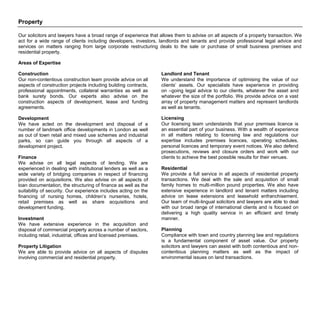 Property
Our solicitors and lawyers have a broad range of experience that allows them to advise on all aspects of a property transaction. We
act for a wide range of clients including developers, investors, landlords and tenants and provide professional legal advice and
services on matters ranging from large corporate restructuring deals to the sale or purchase of small business premises and
residential property.
Areas of Expertise
Construction
Our non-contentious construction team provide advice on all
aspects of construction projects including building contracts,
professional appointments, collateral warranties as well as
bank surety bonds. Our experts also advise on the
construction aspects of development, lease and funding
agreements.
Development
We have acted on the development and disposal of a
number of landmark office developments in London as well
as out of town retail and mixed use schemes and industrial
parks, so can guide you through all aspects of a
development project.
Finance
We advise on all legal aspects of lending. We are
experienced in dealing with institutional lenders as well as a
wide variety of bridging companies in respect of financing
provided on acquisitions. We also advise on all aspects of
loan documentation, the structuring of finance as well as the
suitability of security. Our experience includes acting on the
financing of nursing homes, children’s nurseries, hotels,
retail premises as well as share acquisitions and
development funding.
Investment
We have extensive experience in the acquisition and
disposal of commercial property across a number of sectors,
including retail, industrial, offices and licensed premises.
Property Litigation
We are able to provide advice on all aspects of disputes
involving commercial and residential property.
Landlord and Tenant
We understand the importance of optimising the value of our
clients’ assets. Our specialists have experience in providing
on –going legal advice to our clients, whatever the asset and
whatever the size of the portfolio. We provide advice on a vast
array of property management matters and represent landlords
as well as tenants.
Licensing
Our licensing team understands that your premises licence is
an essential part of your business. With a wealth of experience
in all matters relating to licensing law and regulations our
expertise includes premises licences, operating schedules,
personal licences and temporary event notices. We also defend
prosecutions, reviews and closure orders and work with our
clients to achieve the best possible results for their venues.
Residential
We provide a full service in all aspects of residential property
transactions. We deal with the sale and acquisition of small
family homes to multi-million pound properties. We also have
extensive experience in landlord and tenant matters including
advice on lease extensions and leasehold enfranchisement.
Our team of multi-lingual solicitors and lawyers are able to deal
with our broad range of international clients and is focused on
delivering a high quality service in an efficient and timely
manner.
Planning
Compliance with town and country planning law and regulations
is a fundamental component of asset value. Our property
solicitors and lawyers can assist with both contentious and non-
contentious planning matters as well as the impact of
environmental issues on land transactions.
 