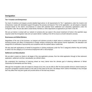 Immigration
Tier 1 Investor and Entrepreneur
Our team of solicitors and lawyers provide detailed legal advice on all requirements for Tier 1 applications under the investor and
entrepreneur routes with dedicated support throughout the process and beyond. Prior to the application, we will prepare a bespoke
proposal based on the client’s circumstances to assist with potential future settlement and citizenship applications under the
immigration rules. We are also able to assist family members or other dependants of applicants to join them in the UK.
We can put clients in contact with our network of contacts who can assist in the actual investment of funds in the specified ways
required under the immigration rules and can assist clients in settling in the UK to ensure a smooth relocation process.
Businesses and Skilled Workers
Regardless of the size of the business, our lawyers and solicitors provide in-depth advice to employers in respect of the sponsor
licensing process and offers of employment to foreign workers including the initial sponsor licence application, the allocation and
assignment of certificates of sponsorship and compliance with the resident labour market test.
We also deal with applications on behalf of prospective or existing employees under the Tier 2 categories whether they are looking
to switch into this category or to commence employment with a new employer.
Settlement and Naturalisation
We are able to assist our clients in all stages of the visa application process, from the initial application through to their extension
application, settlement and then naturalisation as a British citizen.
We understand the importance of planning ahead as many clients have the ultimate goal of obtaining settlement or British
Citizenship for themselves and their family.
Although the immigration rules are subject to change at any time, we are able to offer the best possible advice to clients looking for
long term immigration solutions based on the rules as they stand at the time. We always inform clients immediately of any changes
that may affect their long term goals and provide advice on the best way forward.
 