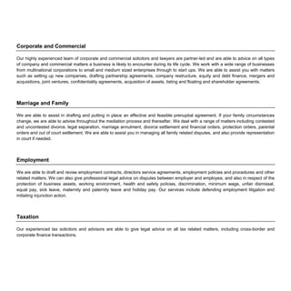 Corporate and Commercial
Our highly experienced team of corporate and commercial solicitors and lawyers are partner-led and are able to advice on all types
of company and commercial matters a business is likely to encounter during its life cycle. We work with a wide range of businesses
from multinational corporations to small and medium sized enterprises through to start ups. We are able to assist you with matters
such as setting up new companies, drafting partnership agreements, company restructure, equity and debt finance, mergers and
acquisitions, joint ventures, confidentiality agreements, acquisition of assets, listing and floating and shareholder agreements.
Marriage and Family
We are able to assist in drafting and putting in place an effective and feasible prenuptial agreement. If your family circumstances
change, we are able to advise throughout the mediation process and thereafter. We deal with a range of matters including contested
and uncontested divorce, legal separation, marriage annulment, divorce settlement and financial orders, protection orders, parental
orders and out of court settlement. We are able to assist you in managing all family related disputes, and also provide representation
in court if needed.
Employment
We are able to draft and revise employment contracts, directors service agreements, employment policies and procedures and other
related matters. We can also give professional legal advice on disputes between employer and employee, and also in respect of the
protection of business assets, working environment, health and safety policies, discrimination, minimum wage, unfair dismissal,
equal pay, sick leave, maternity and paternity leave and holiday pay. Our services include defending employment litigation and
initiating injunction action.
Taxation
Our experienced tax solicitors and advisors are able to give legal advice on all tax related matters, including cross-border and
corporate finance transactions.
 