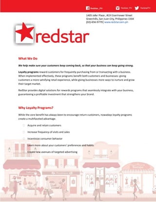 What We Do
We help make sure your customers keep coming back, so that your business can keep going strong.
Loyalty programs reward customers for frequently purchasing from or transacting with a business.
When implemented effectively, these programs benefit both customers and businesses: giving
customers a more satisfying retail experience, while giving businesses more ways to nurture and grow
their target market.
RedStar provides digital solutions for rewards programs that seamlessly integrate with your business,
guaranteeing a profitable investment that strengthens your brand.
Why Loyalty Programs?
While the core benefit has always been to encourage return customers, nowadays loyalty programs
create a multifaceted advantage.
 Acquire and retain customers
 Increase frequency of visits and sales
 Incentivize consumer behavior
 Learn more about your customers' preferences and habits
 Create new avenues of targeted advertising
 