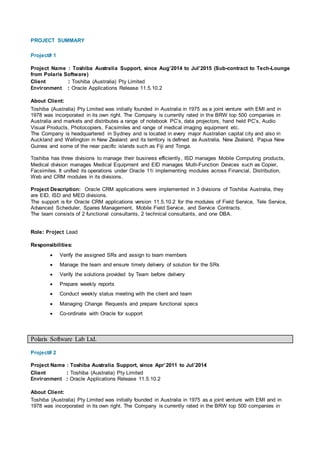 PROJECT SUMMARY
Project# 1
Project Name : Toshiba Australia Support, since Aug’2014 to Jul’2015 (Sub-contract to Tech-Lounge
from Polaris Software)
Client : Toshiba (Australia) Pty Limited
Environment : Oracle Applications Release 11.5.10.2
About Client:
Toshiba (Australia) Pty Limited was initially founded in Australia in 1975 as a joint venture with EMI and in
1978 was incorporated in its own right. The Company is currently rated in the BRW top 500 companies in
Australia and markets and distributes a range of notebook PC’s, data projectors, hand held PC’s, Audio
Visual Products, Photocopiers, Facsimiles and range of medical imaging equipment etc.
The Company is headquartered in Sydney and is located in every major Australian capital city and also in
Auckland and Wellington in New Zealand and its territory is defined as Australia, New Zealand, Papua New
Guinea and some of the near pacific islands such as Fiji and Tonga.
Toshiba has three divisions to manage their business efficiently, ISD manages Mobile Computing products,
Medical division manages Medical Equipment and EID manages Multi-Function Devices such as Copier,
Facsimiles. It unified its operations under Oracle 11i implementing modules across Financial, Distribution,
Web and CRM modules in its divisions.
Project Description: Oracle CRM applications were implemented in 3 divisions of Toshiba Australia, they
are EID, ISD and MED divisions.
The support is for Oracle CRM applications version 11.5.10.2 for the modules of Field Service, Tele Service,
Advanced Scheduler, Spares Management, Mobile Field Service, and Service Contracts.
The team consists of 2 functional consultants, 2 technical consultants, and one DBA.
Role: Project Lead
Responsibilities:
 Verify the assigned SRs and assign to team members
 Manage the team and ensure timely delivery of solution for the SRs
 Verify the solutions provided by Team before delivery
 Prepare weekly reports
 Conduct weekly status meeting with the client and team
 Managing Change Requests and prepare functional specs
 Co-ordinate with Oracle for support
Polaris Software Lab Ltd.
Project# 2
Project Name : Toshiba Australia Support, since Apr’2011 to Jul’2014
Client : Toshiba (Australia) Pty Limited
Environment : Oracle Applications Release 11.5.10.2
About Client:
Toshiba (Australia) Pty Limited was initially founded in Australia in 1975 as a joint venture with EMI and in
1978 was incorporated in its own right. The Company is currently rated in the BRW top 500 companies in
 