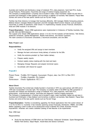 Australia and markets and distributes a range of notebook PC’s, data projectors, hand held PC’s, Audio
Visual Products, Photocopiers, Facsimiles and range of medical imaging equipment etc.
The Company is headquartered in Sydney and is located in every major Australian capital city and also in
Auckland and Wellington in New Zealand and its territory is defined as Australia, New Zealand, Papua New
Guinea and some of the near pacific islands such as Fiji and Tonga.
Toshiba has three divisions to manage their business efficiently, ISD manages Mobile Computing products,
Medical division manages Medical Equipment and EID manages Multi-Function Devices such as Copier,
Facsimiles. It unified its operations under Oracle 11i implementing modules across Financial, Distribution,
Web and CRM modules in its divisions.
Project Description: Oracle CRM applications were implemented in 3 divisions of Toshiba Australia, they
are EID, ISD and MED divisions.
The support is for Oracle CRM applications version 11.5.10.2 for the modules of Field Service, Tele Service,
Advanced Scheduler, Spares Management, Mobile Field Service, and Service Contracts.
The team consists of 2 functional consultants, 2 technical consultants, and one DBA.
Role: Project Lead
Responsibilities:
 Verify the assigned SRs and assign to team members
 Manage the team and ensure timely delivery of solution for the SRs
 Verify the solutions provided by Team before delivery
 Prepare weekly reports
 Conduct weekly status meeting with the client and team
 Managing Change Requests and prepare functional specs
 Co-ordinate with Oracle for support
Project# 3
Project Name : Toshiba R12 Upgrade Assessment Project, since Jan 2011 to Mar 2011
Client : Toshiba (Australia) Pty Limited
Environment : Oracle Applications R12.1.3
About Client:
Toshiba (Australia) Pty Limited was initially founded in Australia in 1975 as a joint venture with EMI and in
1978 was incorporated in its own right. The Company is currently rated in the BRW top 500 companies in
Australia and markets and distributes a range of notebook PC’s, data projectors, hand held PC’s,
photocopiers, multi-functional devices, facsimiles and diagnostic medical imaging equipment.
The Company is headquartered in Sydney and is located in every major Australian capital city and also in
Auckland and Wellington in New Zealand and its territory is defined as Australia, New Zealand, Papua New
Guinea and some of the near pacific islands such as Fiji and Tonga.
Project Description: Toshiba is considering upgrading the Oracle applications from the current version of
11.5.10.2 to R12.1.3. Currently it has modules spanning across Financials, Distribution, HRMS, and CRM.
Before upgrading it wish to take out an assessment study to Identify R12 Driven Business Process
Improvement Initiatives and create a detailed Catalog of new features to be implemented
Role: CRM lead
Responsibilities:
 Study the new features of CRM which are Field Service, Advanced Scheduler, Spare Management,
Mobile Field Service, Depot Repair, Install Base and Service Contracts.
 