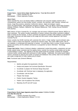 Project# 5
Project Name : Canon Online Meter Reading Service From Dec’06 to Oct’07
Client : Canon Australia Pty. Ltd
Environment : Oracle Application Express
About Client:
Canon Australia Pty. Ltd. is an industry leader in professional and consumer imaging solutions with a
comprehensive product line that includes: printers, scanners, fax machines, video cameras, cameras and
lenses, image filing systems, networked multifunction devices, digital and analogue copiers.
Canon has approximately 1200 employees throughout Australia. There are offices in North Ryde (Sydney),
Adelaide, Brisbane, Canberra, Melbourne City, Burwood (Melbourne), Perth, Sydney City and Wetherhill
Park (Sydney).
BISG division of Canon Australia Pty. Ltd. manages sale and service of Multi-Functional Devices (MFD’s) to
direct customers. The service includes maintenance of service contracts that entitles customers to different
levels of service for the machine. In return customers are required to provide meter readings to calculate the
total usage. Customers are billed based on the usage and their service contract agreement with Canon
Australia Pty Ltd.
Canon currently has 45,000 machines with customers from which a “meter reading” must be retrieved every
month in order to invoice the respective customers for machine usage. The current CMR system, with its
own database, is complicated and expensive to maintain. It is slow when there is number of users using the
system concurrently and the software architecture is unsupported by Canon Information Technology
Department.
Project Description: Canon is looking to develop a replacement system that provides a responsive and user
friendly website where customers view the reading history, maintain the machine contact details and be able
to send readings to Canon. The objective of the new system would be to provide a solution for managing
customer service contract details and submission of meter readings. Additionally, the system would support
Canon’s processes by reducing the number of systems and databases that currently need to be maintained
and create a single point of meter reading entry to Oracle.
Role: Functional Lead (Onsite & Offshore)
Responsibilities:
 Identify and gather the requirements (Onsite)
 Analyze and prepare the Functional Specification Document
 Co-ordinate to prepare the Technical Design Document
 Co-ordinate with Technical team in developing the application
 Co-ordination with the Client
 Prepare Test Scripts
 Perform System Integration Testing
 Perform User Acceptance Test (Onsite)
 Resolving the SIT and UAT issues
Project# 6
Project Name: Oracle Apps Upgrade project from version 11.5.9 to 11.5.10.2
From Mar’06 to Nov’06
Client : Toshiba (Australia) Pty Limited
Environment : Oracle Applications Release 11.5.10.2
 