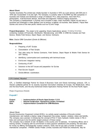 About Client:
Toshiba (Australia) Pty Limited was initially founded in Australia in 1975 as a joint venture with EMI and in
1978 was incorporated in its own right. The Company is currently rated in the BRW top 500 companies in
Australia and markets and distributes a range of notebook PC’s, data projectors, hand held PC’s,
photocopiers, multi-functional devices, facsimiles and diagnostic medical imaging equipment.
The Company is headquartered in Sydney and is located in every major Australian capital city and also in
Auckland and Wellington in New Zealand and its territory is defined as Australia, New Zealand, Papua New
Guinea and some of the near pacific islands such as Fiji and Tonga.
Project Description: The project is for upgrading Oracle Applications version 11.5.9 to 11.5.10.2,
containing modules of Financials, Distribution, Manufacturing, and CRM. In CRM the modules are Field
Service, Mobile Field Service, Depot Repair, and Service Contracts.
Role: Oracle CRM Consultant (Onsite & Offshore)
Responsibilities:
 Preparing of UAT Scripts
 Consolidation of Test Scripts
 Test data setup for Service Contracts, Field Service, Depot Repair & Mobile Field Service for
UAT Testing
 Identifying customization and coordinating with technical issues
 End-to-end integration testing
 Conducting of UAT
 Solutions to the UAT issues and preparation for Go-live
 Post Go-Live Support
 Onsite-offshore coordination.
GTL Limited, Mumbai
GTL, a Certified Advantage Partner for Oracle E-Business Suite and Oracle technology products, GTL is
Oracle’s preferred partner for its recently launched mid-market initiatives for Europe, the Middle-East, Africa
and the Asia Pacific, and the only Authorized Oracle Application Hosting Partner for the Asia Pacific region.
Project Experience Details:
Project# 7
Project : Implementation of Oracle Apps Version 11.5.9
Client : Escorts Construction Equipment Limited, Faridabad
Role : Implementation Consultant for CRM Modules
About Client:
Escorts Construction Equipment Limited (ECEL), is a wholly owned subsidiary of Escorts Limited,
manufacturers and markets a diverse range of equipment like cranes, loaders, vibratory rollers and forklifts.
The company was a pioneer in introducing the concept of Pick 'n' Carry hydraulic mobile cranes in 70s in
India and continues to be the world's largest producer of these cranes.
The company has a network of over 50 dealers in the country and 10 overseas, 15 marketing offices and 2
training centers. In keeping with its commitment to total customer satisfaction and providing the best value
for money by offering technologically superior products, ECEL has tie-ups with a number of reputed
international companies - FRANA Cranes Private Limited, Australia and FASSI Gru Indrauliche, Italy for
 