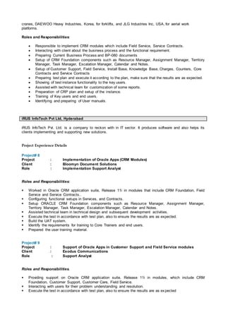 cranes, DAEWOO Heavy Industries, Korea, for forklifts, and JLG Industries Inc, USA, for aerial work
platforms.
Roles and Responsibilities:
 Responsible to implement CRM modules which include Field Service, Service Contracts.
 Interacting with client about the business process and the functional requirement.
 Preparing Current Business Process and BP-080 documents
 Setup of CRM Foundation components such as Resource Manager, Assignment Manager, Territory
Manager, Task Manager, Escalation Manager, Calendar and Notes.
 Setup of Customer Support, Field Service, Install Base, Knowledge Base, Charges, Counters, Core
Contracts and Service Contracts
 Preparing test plan and execute it according to the plan, make sure that the results are as expected.
 Showing of test instance functionality to the key users.
 Assisted with technical team for customization of some reports.
 Preparation of CRP plan and setup of the instance.
 Training of Key users and end users.
 Identifying and preparing of User manuals.
iRUS InfoTech Pvt Ltd, Hyderabad
iRUS InfoTech Pvt. Ltd. is a company to reckon with in IT sector. It produces software and also helps its
clients implementing and supporting new solutions.
Project Experience Details
Project# 8
Project : Implementation of Oracle Apps (CRM Modules)
Client : Bloomyn Document Solutions
Role : Implementation Support Analyst
Roles and Responsibilities:
 Worked in Oracle CRM application suite, Release 11i in modules that include CRM Foundation, Field
Service and Service Contracts..
 Configuring functional setups in Services, and Contracts.
 Setup ORACLE CRM Foundation components such as Resource Manager, Assignment Manager,
Territory Manager, Task Manager, Escalation Manager, Calendar and Notes.
 Assisted technical team in technical design and subsequent development activities.
 Execute the test in accordance with test plan, also to ensure the results are as expected.
 Build the UAT system.
 Identify the requirements for training to Core Trainers and end users.
 Prepared the user training material.
Project# 9
Project : Support of Oracle Apps in Customer Support and Field Service modules
Client : Exodus Communications
Role : Support Analyst
Roles and Responsibilities.
 Providing support on Oracle CRM application suite, Release 11i in modules, which include CRM
Foundation, Customer Support, Customer Care, Field Service.
 Interacting with users for their problem understanding and resolution.
 Execute the test in accordance with test plan, also to ensure the results are as expected
 