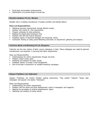  Fixed bugs and provided enhancements.
 Maintenance of customer Bugs & issues log.
Glowfab Industries Pvt Ltd., Mumbai
Glowfab inds is a leading manufacturer of quality synthetic and blended fabrics.
Roles and Responsibilities:
 Gathering business requirements through Market surveys.
 Interface with clients for their requirements.
 Prepare schedules for daily production.
 Meeting the clients-wise turnaround time.
 Interface with HR and Finance Divisions.
 Feedback reports to Divisional Manager and respective clients.
 Conducted Training to newly joined Marketing executives on requirement gathering and analysis.
Fabricline Media and Marketing Pvt Ltd, Bangalore
Fabricline are the only makers of fabric source catalogues in India. These catalogues are useful for garment
manufacturers and exporters, in sourcing their fabric requirements.
Roles and Responsibilities:
 Understanding the client’s requirements through site visits.
 Prepare market survey plans.
 Gathering and analysis of survey results.
 Feedback reports on survey to top management.
 Part of the team to brainstorm on suitable marketing campaigns.
Udayam Publishers Ltd, Hyderabad
Udayam Publishers are Andhra Pradesh leading publications. They publish “Udayam” Telugu daily
newspaper and popular cine weekly “Sivaranjani”.
Roles and Responsibilities:
 Understanding the client’s requirements.
 Interface with the clients and book advertisement space in newspaper and magazine.
 Meeting the set targets on booking advertisement space.
 Gathering and analysis of survey results.
 