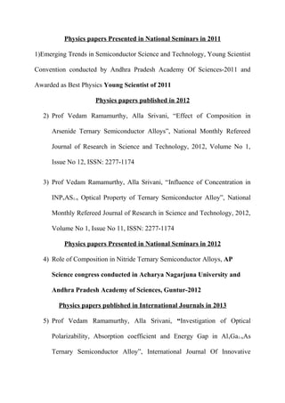 Physics papers Presented in National Seminars in 2011
1)Emerging Trends in Semiconductor Science and Technology, Young Scientist
Convention conducted by Andhra Pradesh Academy Of Sciences-2011 and
Awarded as Best Physics Young Scientist of 2011
Physics papers published in 2012
2) Prof Vedam Ramamurthy, Alla Srivani, “Effect of Composition in
Arsenide Ternary Semiconductor Alloys”, National Monthly Refereed
Journal of Research in Science and Technology, 2012, Volume No 1,
Issue No 12, ISSN: 2277-1174
3) Prof Vedam Ramamurthy, Alla Srivani, “Influence of Concentration in
INPxAS1-x Optical Property of Ternary Semiconductor Alloy”, National
Monthly Refereed Journal of Research in Science and Technology, 2012,
Volume No 1, Issue No 11, ISSN: 2277-1174
Physics papers Presented in National Seminars in 2012
4) Role of Composition in Nitride Ternary Semiconductor Alloys, AP
Science congress conducted in Acharya Nagarjuna University and
Andhra Pradesh Academy of Sciences, Guntur-2012
Physics papers published in International Journals in 2013
5) Prof Vedam Ramamurthy, Alla Srivani, “Investigation of Optical
Polarizability, Absorption coefficient and Energy Gap in AlxGa1-xAs
Ternary Semiconductor Alloy”, International Journal Of Innovative
 