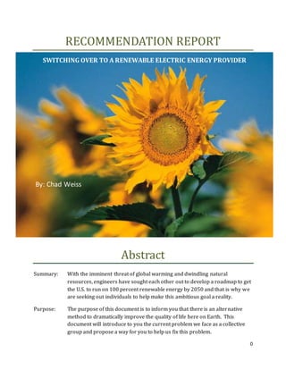 0
RECOMMENDATION REPORT
Abstract
Summary: With the imminent threat of global warming and dwindling natural
resources, engineers have sought each other out to develop a roadmap to get
the U.S. to run on 100 percent renewable energy by 2050 and that is why we
are seeking out individuals to help make this ambitious goal a reality.
Purpose: The purpose of this document is to inform you that there is an alternative
method to dramatically improve the quality of life here on Earth. This
document will introduce to you the current problem we face as a collective
group and propose a way for you to help us fix this problem.
SWITCHING OVER TO A RENEWABLE ELECTRIC ENERGY PROVIDER
By: Chad Weiss
 