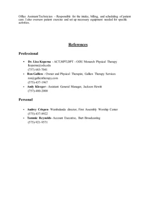 Office Assistant/Technician – Responsible for the intake, billing, and scheduling of patient
care. I also oversaw patient exercise and set up necessary equipment needed for specific
activities.
References
Professional
• Dr. Lisa Koperna - ACT,MPT,DPT - ODU Monarch Physical Therapy
lkoperna@odu.edu
(757) 683-7041
• Ron Gallien - Owner and Physical Therapist, Gallien Therapy Services
ron@gallientherapy.com
(575)-437-1967
• Andy Kleeger - Assistant General Manager, Jackson Hewitt
(757)-480-2000
Personal
• Audrey Crispen- Wambalanda director, First Assembly Worship Center
(575)-437-8922
• Tammie Reynolds- Account Executive, Burt Broadcasting
(575)-921-9571
 