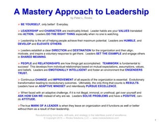 11
A Mastery Approach to Leadership
by Peter L. Rooks
 BE YOURSELF, only better! Everyday.
 LEADERSHIP and CHARACTER are inextricably linked. Leader habits are your VALUES translated
into ACTION. Leaders DO THE RIGHT THING especially when no one is watching.
 Leadership is the art of helping people achieve their maximum potential. Leaders are HUMBLE, and
DEVELOP and ELEVATE OTHERS.
 Leaders establish a clear DIRECTION and DESTINATION for the organization and then align,
motivate, and inspire a voluntary response to get there. Leaders SET THE EXAMPLE and engage others
in SHARED MEANING.
 PEOPLE and RELATIONSHIPS are how things get accomplished. TEAMWORK is fundamental to
success! This develops from individual relationships based on mutual expectations, assumptions, values,
and beliefs. Leaders are EMOTIONALLY INTELLIGENT and foster an environment that ENGENDERS
TRUST.
 Continuous CHANGE and IMPROVEMENT of all aspects of the organization is essential. Evolutionary
transformation leading to revolutionary outcomes. Ultimately, the only thing that counts is RESULTS.
Leaders have an ADAPTIVE MINDSET and relentlessly PURSUE EXCELLENCE.
 When faced with an adaptive challenge, if it is not illegal, immoral, or unethical, get over yourself and
ASK HOW CAN WE instead of why are we. Leaders SOLVE PROBLEMS and have a POSITIVE, can-
do ATTITUDE.
The true MARK OF A LEADER is when they leave an organization and it functions as well or better
without them as a result of their leadership.
Revolutionizing mind-sets, skill-sets, and strategy in the relentless purist of excellence.
© Copyright 2015 --- Rooks Solutions, LLC --- www.rookssolutions.com
 