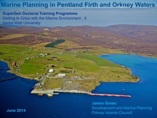 Marine Planning in Pentland Firth and Orkney Waters
James Green
Development and Marine Planning
Orkney Islands Council
SuperGen Doctoral Training Programme
Getting to Grips with the Marine Environment ‐ II
Heriot‐Watt University
June 2014
 