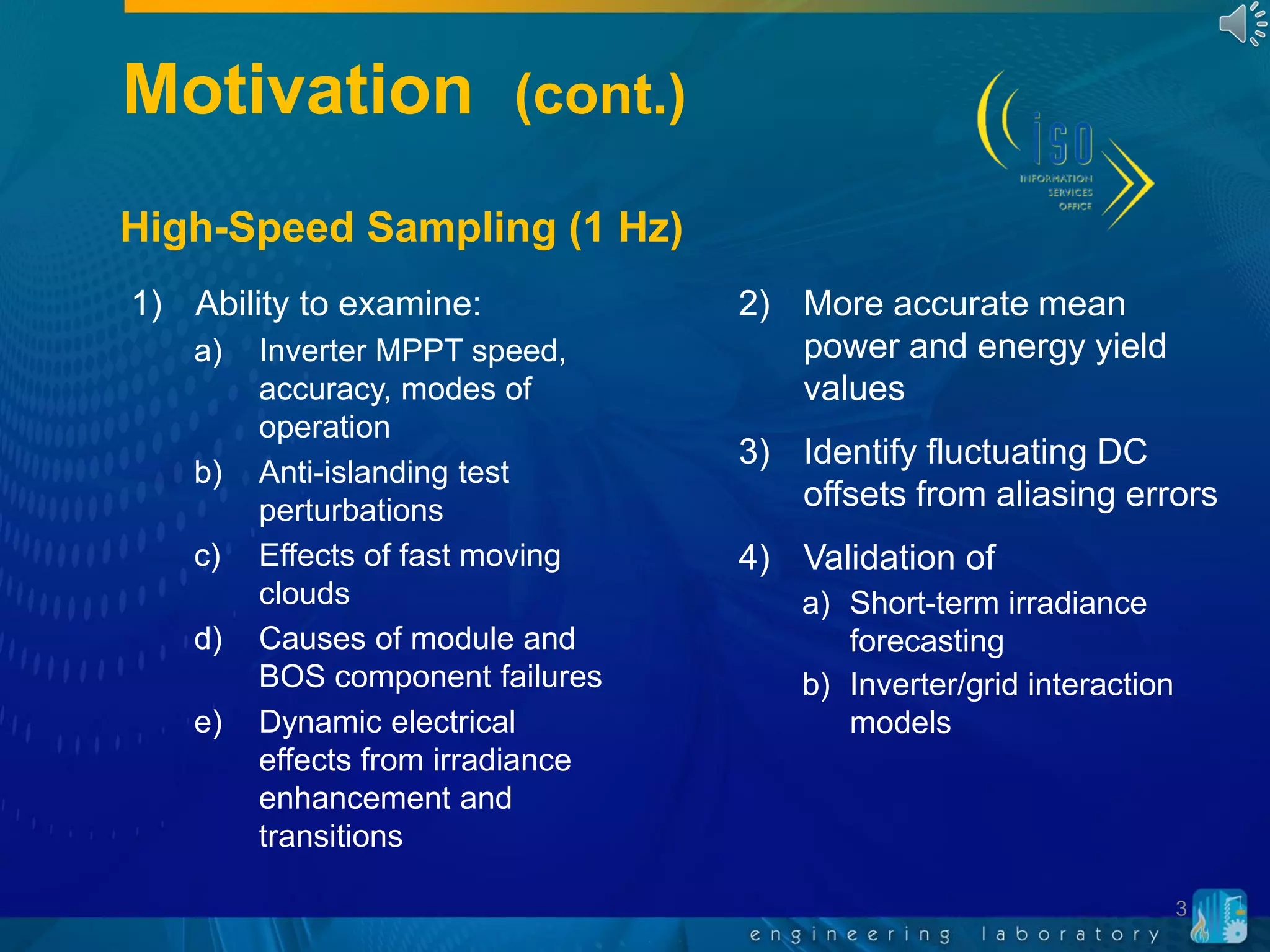 Motivation (cont.)
3
1) Ability to examine:
a) Inverter MPPT speed,
accuracy, modes of
operation
b) Anti-islanding test
perturbations
c) Effects of fast moving
clouds
d) Causes of module and
BOS component failures
e) Dynamic electrical
effects from irradiance
enhancement and
transitions
2) More accurate mean
power and energy yield
values
3) Identify fluctuating DC
offsets from aliasing errors
4) Validation of
a) Short-term irradiance
forecasting
b) Inverter/grid interaction
models
High-Speed Sampling (1 Hz)
 
