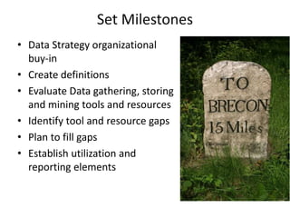 Set Milestones
• Data Strategy organizational
buy-in
• Create definitions
• Evaluate Data gathering, storing
and mining tools and resources
• Identify tool and resource gaps
• Plan to fill gaps
• Establish utilization and
reporting elements
 