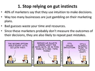 1. Stop relying on gut instincts
• 40% of marketers say that they use intuition to make decisions.
• Way too many businesses are just gambling on their marketing
plans.
• Bad guesses waste your time and resources.
• Since these marketers probably don’t measure the outcomes of
their decisions, they are also likely to repeat past mistakes.
 