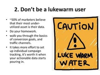 2. Don’t be a lukewarm user
• ~50% of marketers believe
that their most under-
utilized asset is their data.
• Do your homework.
• walk you through the basics
of conversion goals, and
traffic channels.
• It takes more effort to set
up individual campaign
tracking, it’s worth it when
your actionable data starts
pouring in.
 