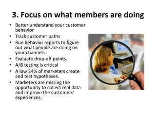 3. Focus on what members are doing
• Better understand your customer
behavior
• Track customer paths
• Run behavior reports to figure
out what people are doing on
your channels.
• Evaluate drop-off points.
• A/B testing is critical
• A low 24% of marketers create
and test hypotheses.
• Marketers are missing the
opportunity to collect real data
and improve the customers’
experiences.
 