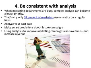 4. Be consistent with analysis
• When marketing departments are busy, complex analysis can become
a lower priority.
• That’s why only 37 percent of marketers use analytics on a regular
basis.
• Analyze your past data
• Make smart predictions about future campaigns.
• Using analytics to improve marketing campaigns can save time—and
increase revenue.
 