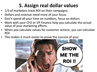 5. Assign real dollar values
• 1/3 of marketers track ROI on their campaigns.
• Dollars and revenue need more of your focus.
• Don’t spend all your time on numbers, focus on dollars.
• Work with your CFO or VP Finance help you calculate the actual
value of your marketing efforts.
• When you calculate values for customer actions, you can calculate
ROI.
• This makes it much easier to prove the success of your
 