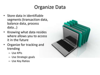 Organize Data
• Store data in identifiable
segments (transaction data,
balance data, process
data…)
• Knowing what data resides
where allows you to access
it in the future
• Organize for tracking and
trending
– Use KPIs
– Use Strategic goals
– Use Key Ratios
 