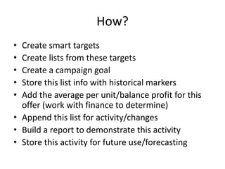 How?
• Create smart targets
• Create lists from these targets
• Create a campaign goal
• Store this list info with historical markers
• Add the average per unit/balance profit for this
offer (work with finance to determine)
• Append this list for activity/changes
• Build a report to demonstrate this activity
• Store this activity for future use/forecasting
 