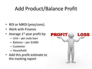 Add Product/Balance Profit
• ROI or MROI (pros/cons)
• Work with Finance
• Average 1st year profit by:
– Unit – per auto loan
– Balance – per $1000
– Customer
– Household
• Add this profit estimate to
the tracking report
 