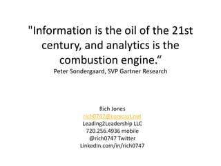 "Information is the oil of the 21st
century, and analytics is the
combustion engine.“
Peter Sondergaard, SVP Gartner Research
Rich Jones
rich0747@comcast.net
Leading2Leadership LLC
720.256.4936 mobile
@rich0747 Twitter
LinkedIn.com/in/rich0747
 