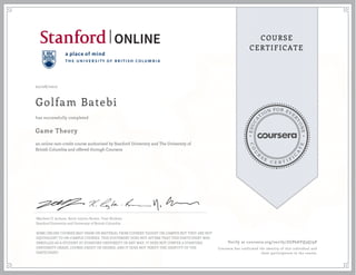 EDUCA
T
ION FOR EVE
R
YONE
CO
U
R
S
E
C E R T I F
I
C
A
TE
COURSE
CERTIFICATE
02/08/2017
Golfam Batebi
Game Theory
an online non-credit course authorized by Stanford University and The University of
British Columbia and offered through Coursera
has successfully completed
Matthew O. Jackson, Kevin Leyton-Brown, Yoav Shoham
Stanford University and University of British Columbia
SOME ONLINE COURSES MAY DRAW ON MATERIAL FROM COURSES TAUGHT ON-CAMPUS BUT THEY ARE NOT
EQUIVALENT TO ON-CAMPUS COURSES. THIS STATEMENT DOES NOT AFFIRM THAT THIS PARTICIPANT WAS
ENROLLED AS A STUDENT AT STANFORD UNIVERSITY IN ANY WAY. IT DOES NOT CONFER A STANFORD
UNIVERSITY GRADE, COURSE CREDIT OR DEGREE, AND IT DOES NOT VERIFY THE IDENTITY OF THE
PARTICIPANT.
Verify at coursera.org/verify/ZGP6AYQ3Q79P
Coursera has confirmed the identity of this individual and
their participation in the course.
 