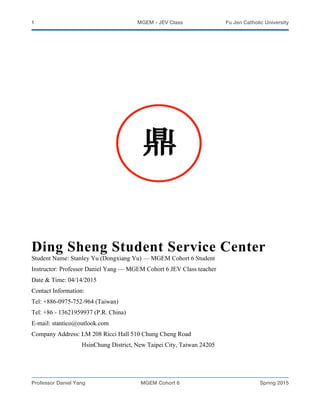 1 MGEM - JEV Class Fu Jen Catholic University
Professor Daniel Yang MGEM Cohort 6 Spring 2015
Ding Sheng Student Service Center
Student Name: Stanley Yu (Dongxiang Yu) — MGEM Cohort 6 Student
Instructor: Professor Daniel Yang — MGEM Cohort 6 JEV Class teacher
Date & Time: 04/14/2015
Contact Information:
Tel: +886-0975-752-964 (Taiwan)
Tel: +86 - 13621959937 (P.R. China)
E-mail: stantico@outlook.com
Company Address: LM 208 Ricci Hall 510 Chung Cheng Road
HsinChung District, New Taipei City, Taiwan 24205
 
