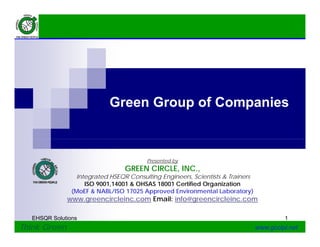 Green Group of Companiesp p
Presented by
GREEN CIRCLE, INC.,GREEN CIRCLE, INC.,
Integrated HSEQR Consulting Engineers, Scientists & Trainers
ISO 9001,14001 & OHSAS 18001 Certified Organization
(MoEF & NABL/ISO 17025 Approved Environmental Laboratory)
www.greencircleinc.com Email: info@greencircleinc.com
EHSQR Solutions 1
Think Green www.gccipl.net
.g ee c c e c.co a : o@g ee c c e c.co
 