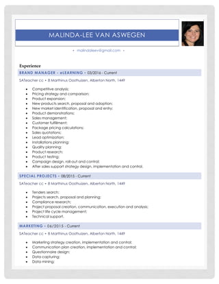 MALINDA-LEE VAN ASWEGEN
▪ malindaleev@gmail.com ▪
Experience
BRAND MANAGER - eLEARNING ▪ 03/2016 - Current
SATeacher cc ▪ 8 Marthinus Oosthuizen, Alberton North, 1449
 Competitive analysis;
 Pricing strategy and comparison;
 Product expansion;
 New products search, proposal and adoption;
 New market identification, proposal and entry;
 Product demonstrations;
 Sales management;
 Customer fulfillment;
 Package pricing calculations;
 Sales quotations;
 Lead optimization;
 Installations planning;
 Quality planning;
 Product research;
 Product testing;
 Campaign design, roll-out and control;
 After sales support strategy design, implementation and control.
SPECIAL PROJECTS ▪ 08/2015 - Current
SATeacher cc ▪ 8 Marthinus Oosthuizen, Alberton North, 1449
 Tenders search;
 Projects search, proposal and planning;
 Compliance research;
 Project proposal creation, communication, execution and analysis;
 Project life cycle management;
 Technical support.
MARKETING ▪ 06/2015 - Current
SATeacher cc ▪ 8 Marthinus Oosthuizen, Alberton North, 1449
 Marketing strategy creation, implementation and control;
 Communication plan creation, implementation and control;
 Questionnaire design;
 Data capturing;
 Data mining;
 