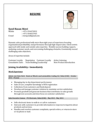 RESUME
Syed Hasan Rizvi
Mobile : +971-554472833
: +971-564021943
E-mail : rizviqom@gmail.com
Dynamic sales professional with more than eight years of experience boosting
organizational profitability and performance through high-impact sales. Client-centric
approach with inside and outside sales expertise. Notable success building rapport,
analyzing customer needs, and overcoming challenging obstacles. Consistently exceed
challenging sales objectives.
Areas of expertise include:
Customer Loyalty Negotiation Customer Loyalty Active Listening
Consultative Sales Team Building/Leadership New Product Introduction
Joining Availability:- Immediately
Work Experience
Admin cum Sales Clerk –Deals on Wheels used automobiles trading LLC, Dubai (UAE) – October
2014 – Present
 Managing day to day department performance
 Sales of cars, complete knowledge of RTA registration
 Collections from customers and Bank deposit
 Develop and manage customer relations to maximize service satisfaction
 Promote goodwill and generate business that contributes to sales growth
through new accounts and close focus on customer satisfaction
Sales Executive Cosmos - ITL Electronic, Dubai (UAE) – May 2012 – May 2013
 Sells electronic items to walk-in or call-in customers
 Interacts with customers to provide information in response to inquiries about
products and services.
 Handles and resolves customer complaints, special orders, or returns in-store
or via phone or mail.
 