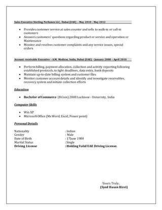 Sales Executive Sterling Perfumes LLC, Dubai (UAE) – May 2010 – May 2012
 Provides customer service at sales counter and sells to walk-in or call-in
customers
 Answers customers’ questions regarding product or service and operation or
Maintenance
 Monitor and resolves customer complaints and any service issues, special
orders
Account receivable Executive – A.M. Medicos, India, Dubai (UAE) – January 2008 – April 2010
 Perform billing, payment allocation, collection and activity reporting following
established protocols, to tight deadlines, data entry, bank deposits
 Maintain up-to-date billing system and customer files
 Monitor customer account details and identify and investigate receivables,
recovery system and initiate collection efforts
Education
 Bachelor of Commerce (B.Com) 2008 Lucknow - University, India
Computer Skills
 Win XP
 Microsoft Office (Ms Word, Excel, Power point)
Personal Details
Nationality : Indian
Gender : Male
Date of Birth : 17June 1984
Marital Status : Single
Driving License : Holding Valid UAE Driving License.
Yours Truly,
(Syed Hasan Rizvi)
 