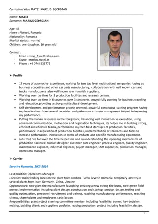 1
Curriculum Vitae MATEI MARIUS GEORGIAN
_________________________________________________________________________________
Name: MATEI
Surname: MARIUS GEORGIAN
Age: 43
Home : Ploiesti, Romania
Nationality: Romania
Marital statuts: married
Children: one daughter, 16 years old
Contact :
- Email : mmg_4you@yahoo.com
- Skype : marius.matei.et
- Phone : +4 0744 533775
 Profile
 17 years of automotive experience, working for two top level multinational companies having as
business scope tires and other car parts manufacturing, collaboration with well known cars and
trucks manufacturers also well known raw materials suppliers.
 Working over the time for 3 production facilities and research centers.
 Working over the time in 6 countries over 3 continents proved fully opening for business traveling
and relocation, providing a strong multicultural development.
 Self-development and performance growth oriented, powerful continuous training program having
top level trainers from several countries and performance career management helped in improving
my performance.
 Putting the human resources in the foreground, balancing well innovation vs. execution, using
advanced communication, motivation and negotiation techniques, its helped me in building strong,
efficient and effective teams, performance in green field start up’s of production facilities,
performance in acquisition of production facilities, implementation of standards and tools to
increase performance, innovation in terms of products and specific manufacturing equipment.
 Jobs that I've had over the time helped me a lot in understanding the operating mechanisms of
production facilities: product designer, customer care engineer, process engineer, quality engineer,
maintenance engineer, industrial engineer, project manager, shift supervisor, production manager,
operations manager.
 Carrier
Eurotire Romania, 2007-2014
Last position: Operations Manager
Location: main working location the plant from Drobeta Turnu Severin Romania, temporary activity in
several plants from Italy, Germany, China, Ukraine
Opportunities: new giant tire manufacturer launching, creating a new strong tire brand, new green field
project implementation including plant design, construction and startup, product design, testing and
quality optimization, personnel recruitment and training, reaching manufacturing performance, reaching
clients, shareholders and employees satisfaction.
Responsibilities: plant project steering committee member including feasibility, control, key decision
making, building clients and suppliers portfolio, leading production project including feasibility, design,
 