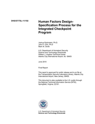 DHS/ST/TSL-11/192
Human Factors Design-
Specification Process for the
Integrated Checkpoint
Program
Joshua Rubinstein, Ph.D.
John P. Chin, Ph.D
Mark W. Smith
U.S. Department of Homeland Security
Science and Technology Directorate
William J. Hughes Technical Center
Atlantic City International Airport, NJ 08405
June 2010
Final Report
This report is approved for public release and is on file at
the Transportation Security Laboratory Library, Atlantic City
International Airport, New Jersey, 08405.
This document is also available to the U.S. public through
the National Technical Information Service (NTIS),
Springfield, Virginia, 22161.
U.S. Department of Homeland Security
Science and Technology Directorate
 