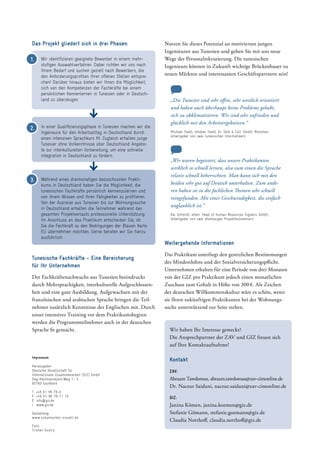 Das Projekt gliedert sich in drei Phasen: Nutzen Sie dieses Potenzial an motivierten jungen
­Ingenieuren aus Tunesien und gehen Sie mit uns neue
Wege der Personalrekrutierung. Die tunesischen
Ingenieure können in Zukunft wichtige Brückenbauer zu
neuen Märkten und interessanten Geschäftspartnern sein!
Tunesische Fachkräfte – Eine Bereicherung
für Ihr Unternehmen
Der Fachkräftenachwuchs aus Tunesien beeindruckt
durch Mehrsprachigkeit, interkulturelle Aufgeschlossen-
heit und eine gute Ausbildung. Aufgewachsen mit der
französischen und arabischen Sprache bringen die Teil-
nehmer zusätzlich Kenntnisse des Englischen mit. Durch
unser intensives Training vor dem Praktikumsbeginn
werden die Programmteilnehmer auch in der deutschen
Sprache fit gemacht. Wir haben Ihr Interesse geweckt?
Die Ansprechpartner der ZAV und GIZ freuen sich
auf Ihre Kontaktaufnahme!
Kontakt
ZAV:
Abraam Tawdorous, abraam.tawdorous@zav-cimonline.de
Dr. Naceur Saidani, naceur.saidani@zav-cimonline.de
GIZ:
Janina Kömen, janina.koemen@giz.de
Stefanie Gömann, stefanie.goemann@giz.de
Claudia Notthoff, claudia.notthoff@giz.de
Impressum
Herausgeber:
Deutsche Gesellschaft für
Internationale Zusammenarbeit (GIZ) GmbH
Dag-Hammarskjöld-Weg 1– 5
65760 Eschborn
T      +49 61 96 79-0
F     +49 61 96 79-11 15
E      info@giz.de
I     www.giz.de
Gestaltung:
www.schumacher-visuell.de
Foto:
Tristan Vostry
„Die Tunesier sind sehr offen, sehr westlich orientiert
und haben auch überhaupt keine Probleme gehabt,
sich zu akklimatisieren. Wir sind sehr zufrieden und
glücklich mit den Arbeitsergebnissen.“
Michael Toedt, Inhaber Toedt, Dr. Selk & Coll. GmbH, München;
Arbeitgeber von zwei tunesischen Informatikern
„Wir waren begeistert, dass unsere Praktikanten
wirklich so schnell lernen, also zum einen die Sprache
relativ schnell beherrschten. Man kann sich mit den
beiden sehr gut auf Deutsch unterhalten. Zum ande-
ren haben sie in die fachlichen Themen sehr schnell
reingefunden. Mit einer Geschwindigkeit, die einfach
unglaublich ist.“
Kai Schmidt, ehem. Head of Human Resources Signalis GmbH,
Arbeitgeber von zwei ehemaligen Projektteilnehmern
Weitergehende Informationen
Das Praktikum unterliegt den gesetzlichen ­Bestimmungen
des Mindestlohns und der Sozialversicherungspflicht.
Unternehmen erhalten für eine Periode von drei ­Mo­naten
von der GIZ pro Praktikant jedoch einen monatlichen
Zuschuss zum Gehalt in Höhe von 300 €. Als Zeichen
der deutschen Willkommenskultur wäre es schön, wenn
sie Ihren zukünftigen Praktikanten bei der Wohnungs-
suche unterstützend zur Seite stehen.
Wir identifizieren geeignete Bewerber in einem mehr-
stufigen Auswahlverfahren. Dabei richten wir uns nach
Ihrem Bedarf und suchen gezielt nach Bewerbern, die
den Anforderungsprofilen Ihrer offenen Stellen entspre-
chen! Darüber hinaus bieten wir Ihnen die Möglichkeit,
sich von den Kompetenzen der Fachkräfte bei einem
persönlichen Kennenlernen in Tunesien oder in Deutsch-
land zu überzeugen.
In einer Qualifizierungsphase in Tunesien machen wir die
Ingenieure für den Arbeitsalltag in Deutschland durch
einen intensiven Sprachkurs fit. Zugleich erhalten junge
Tunesier ohne Vorkenntnisse über Deutschland Angebo-
te zur interkulturellen Vorbereitung, um eine schnelle
Integration in Deutschland zu fördern.
Während eines dreimonatigen bezuschussten Prakti-
kums in Deutschland haben Sie die Möglichkeit, die
tunesischen Fachkräfte persönlich kennenzulernen und
von ihrem Wissen und ihren Fähigkeiten zu profitieren.
Von der Ausreise aus Tunesien bis zur Wohnungssuche
in Deutschland erhalten die Teilnehmer während des
gesamten Projektverlaufs professionelle Unterstützung.
Im Anschluss an das Praktikum entscheiden Sie, ob
Sie die Fachkraft zu den Bedingungen der Blauen Karte
EU übernehmen möchten. Gerne beraten wir Sie hierzu
ausführlich.
1.
3.
2.
 