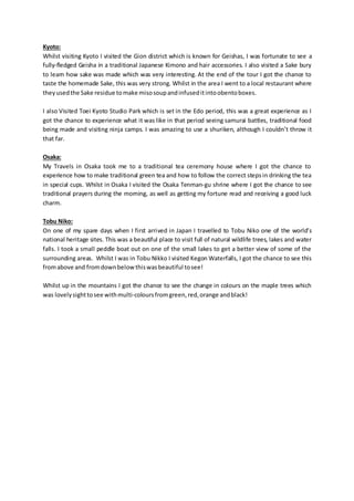 Kyoto:
Whilst visiting Kyoto I visited the Gion district which is known for Geishas, I was fortunate to see a
fully-fledged Geisha in a traditional Japanese Kimono and hair accessories. I also visited a Sake bury
to learn how sake was made which was very interesting. At the end of the tour I got the chance to
taste the homemade Sake, this was very strong. Whilst in the area I went to a local restaurant where
theyusedthe Sake residue tomake misosoupandinfuseditintoobentoboxes.
I also Visited Toei Kyoto Studio Park which is set in the Edo period, this was a great experience as I
got the chance to experience what it was like in that period seeing samurai battles, traditional food
being made and visiting ninja camps. I was amazing to use a shuriken, although I couldn’t throw it
that far.
Osaka:
My Travels in Osaka took me to a traditional tea ceremony house where I got the chance to
experience how to make traditional green tea and how to follow the correct stepsin drinking the tea
in special cups. Whilst in Osaka I visited the Osaka Tenman-gu shrine where I got the chance to see
traditional prayers during the morning, as well as getting my fortune read and receiving a good luck
charm.
Tobu Niko:
On one of my spare days when I first arrived in Japan I travelled to Tobu Niko one of the world’s
national heritage sites. This was a beautiful place to visit full of natural wildlife trees, lakes and water
falls. I took a small peddle boat out on one of the small lakes to get a better view of some of the
surrounding areas. Whilst I was in Tobu Nikko I visited Kegon Waterfalls, I got the chance to see this
fromabove and fromdownbelowthiswasbeautiful tosee!
Whilst up in the mountains I got the chance to see the change in colours on the maple trees which
was lovelysighttosee withmulti-coloursfromgreen,red,orange andblack!
 