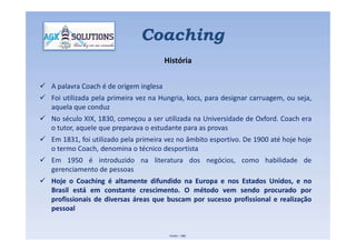  A palavra Coach é de origem inglesa
 Foi utilizada pela primeira vez na Hungria, kocs, para designar carruagem, ou seja,
aquela que conduz
 No século XIX, 1830, começou a ser utilizada na Universidade de Oxford. Coach era
o tutor, aquele que preparava o estudante para as provas
Coaching
História
o tutor, aquele que preparava o estudante para as provas
 Em 1831, foi utilizado pela primeira vez no âmbito esportivo. De 1900 até hoje hoje
o termo Coach, denomina o técnico desportista
 Em 1950 é introduzido na literatura dos negócios, como habilidade de
gerenciamento de pessoas
 Hoje o Coaching é altamente difundido na Europa e nos Estados Unidos, e no
Brasil está em constante crescimento. O método vem sendo procurado por
profissionais de diversas áreas que buscam por sucesso profissional e realização
pessoal
Fonte – IIBC
 