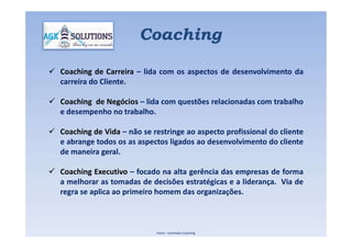 Coaching
 Coaching de Carreira – lida com os aspectos de desenvolvimento da
carreira do Cliente.
 Coaching de Negócios – lida com questões relacionadas com trabalho
e desempenho no trabalho.
 Coaching de Vida – não se restringe ao aspecto profissional do cliente
e abrange todos os as aspectos ligados ao desenvolvimento do cliente
de maneira geral.
 Coaching Executivo – focado na alta gerência das empresas de forma
a melhorar as tomadas de decisões estratégicas e a liderança. Via de
regra se aplica ao primeiro homem das organizações.
Fonte – Iluminatta Coaching
 