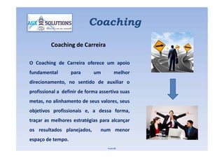 O Coaching de Carreira oferece um apoio
fundamental para um melhor
direcionamento, no sentido de auxiliar o
Coaching
Coaching de Carreira
direcionamento, no sentido de auxiliar o
profissional a definir de forma assertiva suas
metas, no alinhamento de seus valores, seus
objetivos profissionais e, a dessa forma,
traçar as melhores estratégias para alcançar
os resultados planejados, num menor
espaço de tempo.
Fonte IBC
 