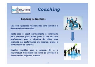 Lida com questões relacionadas com trabalho e
desempenho no trabalho.
Neste caso o Coach normalmente é contratado
Coaching
Coaching de Negócios
Neste caso o Coach normalmente é contratado
pela empresa para atuar junto a um de seus
profissionais com o objetivo de obter uma
evolução na performance do mesmo, ajuste e
alinhamento de conduta.
Envolve reuniões com a pessoa, RH e o
responsável hierárquico no inicio do processo a
fim de definir objetivos e metas.
Fonte IBC
 