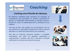 Na liderança modelada pelos princípios do Coaching, as
competências são estimuladas, os projetos conduzidos em
parceria, as habilidades desenvolvidas, as opiniões ouvidas e
levadas em conta, os colaboradores têm a confiança em seu
trabalho.
Coaching como Filosofia de Liderança
Coaching
Este tipo de líder sabe delegar com assertividade, uma vez
que identifica as capacidades individuais de cada um de seus
liderados e as utiliza para potencializar seus resultados.
Este tipo de liderança apresenta desafios e novidades
motivadoras, que criam um ambiente colaborativo e
empreendedor e também mais feliz e favorável a evolução
profissional e ao alcance das metas da empresa.
Fonte IBC
 