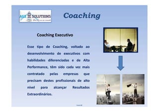 Coaching
Coaching Executivo
Esse tipo de Coaching, voltado ao
desenvolvimento de executivos com
habilidades diferenciadas e de Alta
Performance, têm sido cada vez mais
contratado pelas empresas que
precisam destes profissionais de alto
nível para alcançar Resultados
Extraordinários.
Fonte IBC
 