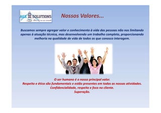 Buscamos sempre agregar valor e conhecimento à vida das pessoas não nos limitando
apenas à atuação técnica, mas desenvolvendo um trabalho completo, proporcionando
melhoria na qualidade de vida de todos os que conosco interagem.
Nossos Valores...Nossos Valores...
O ser humano é o nosso principal valor.O ser humano é o nosso principal valor.
Respeito e ética são fundamentais e estão presentes em todas as nossas atividades.Respeito e ética são fundamentais e estão presentes em todas as nossas atividades.
Confidencialidade, respeito e foco no cliente.Confidencialidade, respeito e foco no cliente.
Superação.Superação.
 